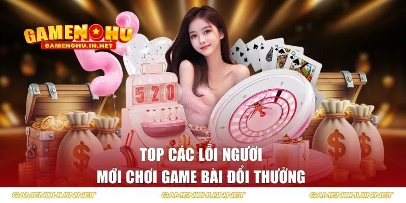 Top các lỗi người mới chơi game bài đổi thưởng 